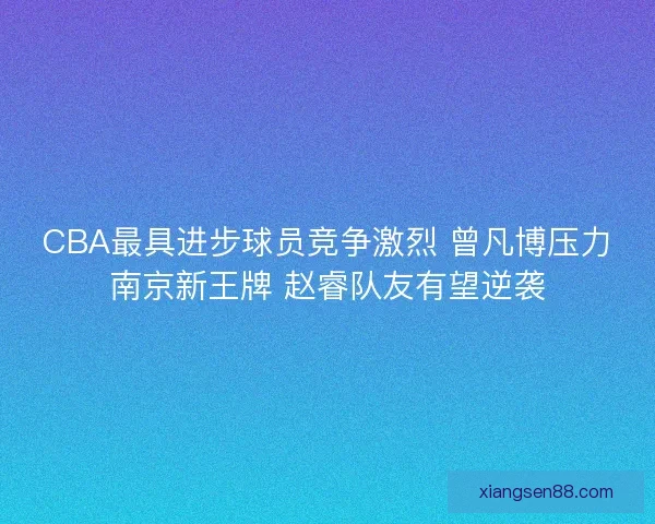 CBA最具进步球员竞争激烈 曾凡博压力南京新王牌 赵睿队友有望逆袭