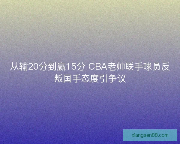 从输20分到赢15分 CBA老帅联手球员反叛国手态度引争议