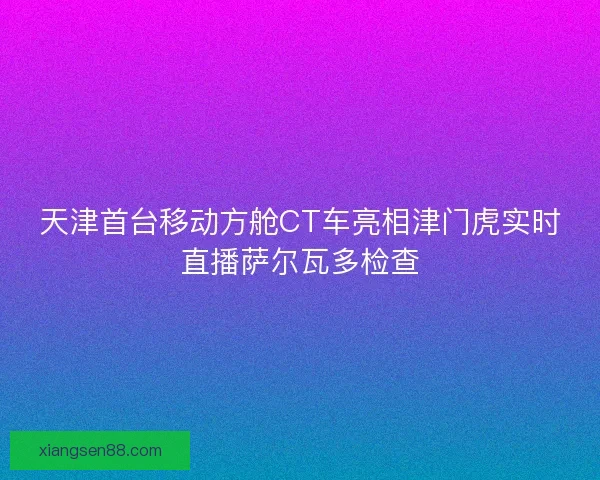 天津首台移动方舱CT车亮相津门虎实时直播萨尔瓦多检查