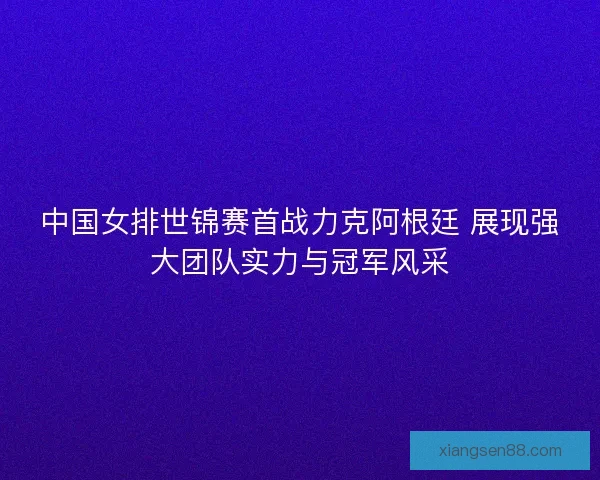 中国女排世锦赛首战力克阿根廷 展现强大团队实力与冠军风采