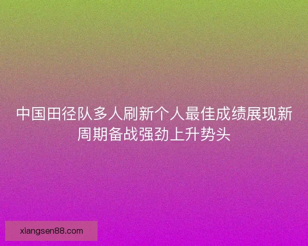 中国田径队多人刷新个人最佳成绩展现新周期备战强劲上升势头